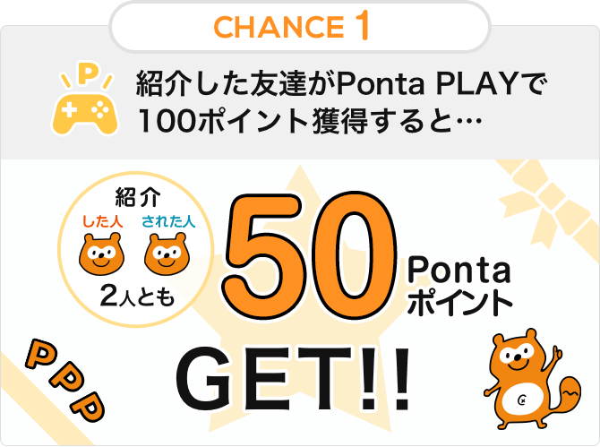 CHANCE1 紹介した友達がPonta PLAYで100ポイント獲得すると… 2人とも50 Pontaポイント GET!!